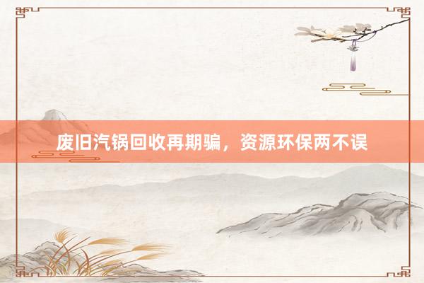 废旧汽锅回收再期骗，资源环保两不误