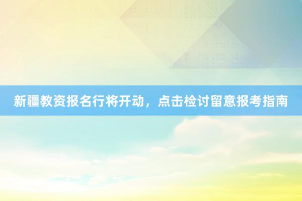 新疆教资报名行将开动，点击检讨留意报考指南