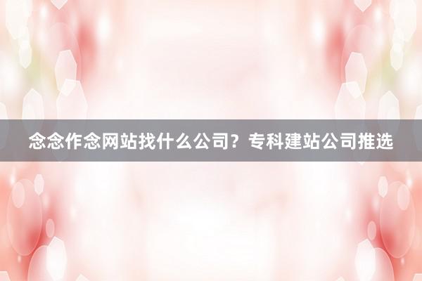 念念作念网站找什么公司？专科建站公司推选